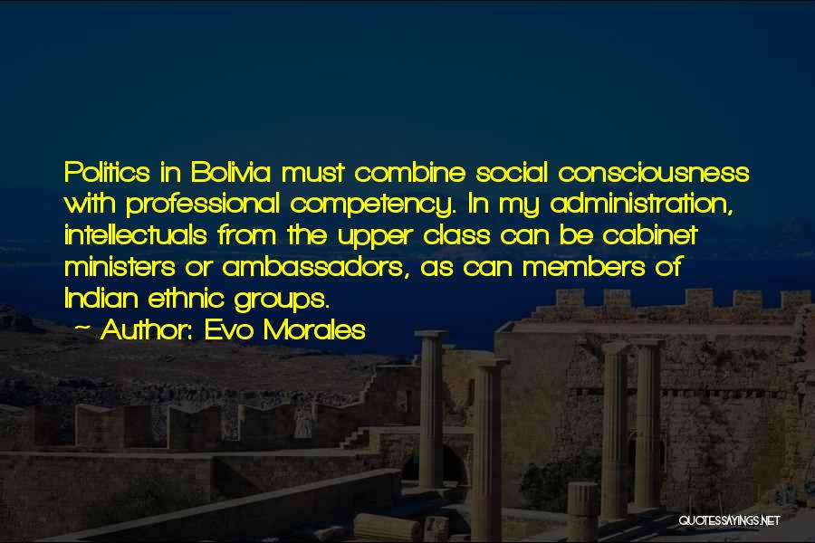 Evo Morales Quotes: Politics In Bolivia Must Combine Social Consciousness With Professional Competency. In My Administration, Intellectuals From The Upper Class Can Be