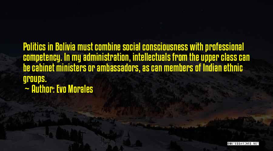 Evo Morales Quotes: Politics In Bolivia Must Combine Social Consciousness With Professional Competency. In My Administration, Intellectuals From The Upper Class Can Be