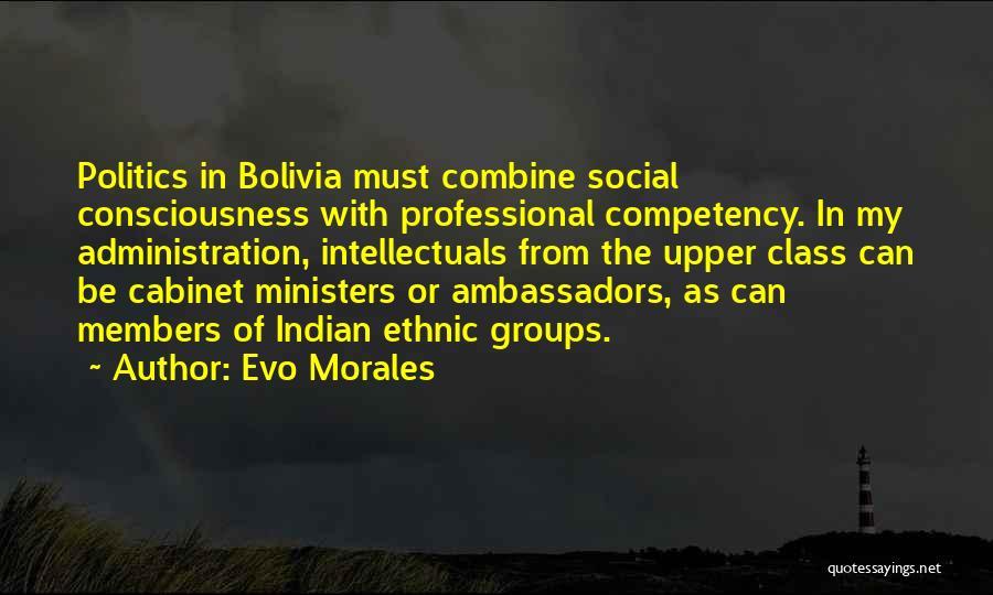 Evo Morales Quotes: Politics In Bolivia Must Combine Social Consciousness With Professional Competency. In My Administration, Intellectuals From The Upper Class Can Be