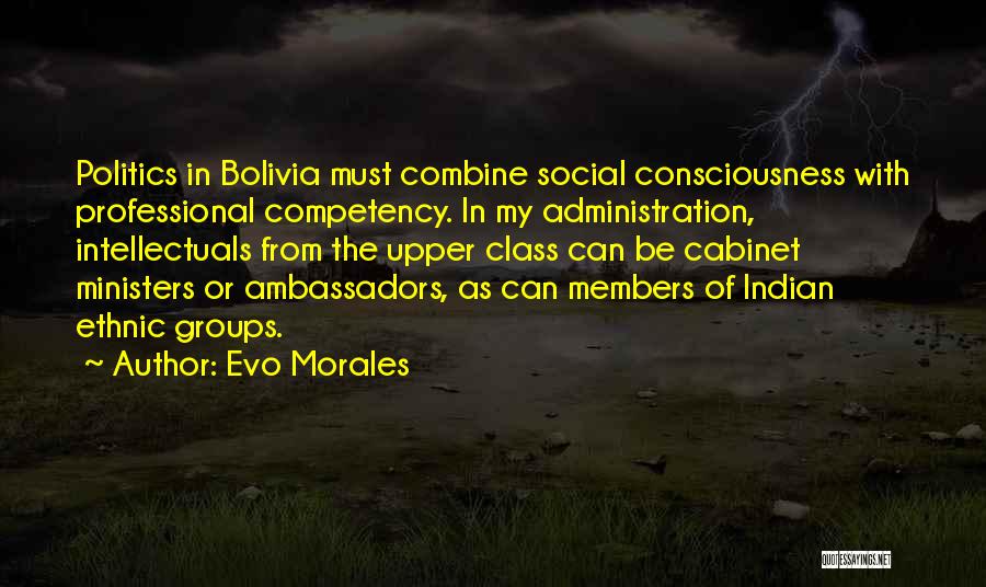 Evo Morales Quotes: Politics In Bolivia Must Combine Social Consciousness With Professional Competency. In My Administration, Intellectuals From The Upper Class Can Be