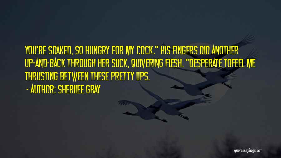 Sherilee Gray Quotes: You're Soaked, So Hungry For My Cock. His Fingers Did Another Up-and-back Through Her Slick, Quivering Flesh. Desperate Tofeel Me