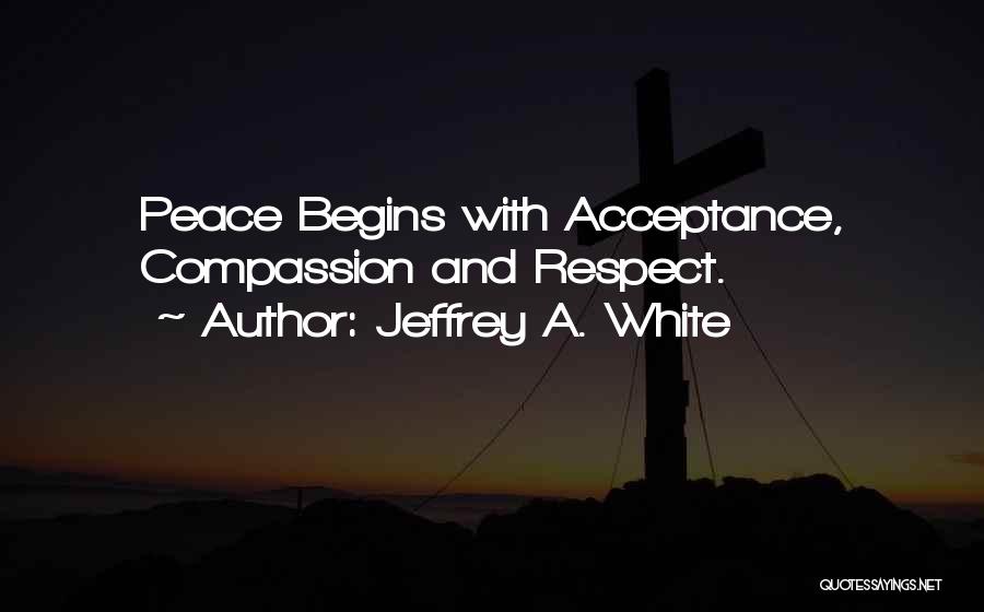 Jeffrey A. White Quotes: Peace Begins With Acceptance, Compassion And Respect.