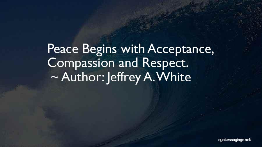 Jeffrey A. White Quotes: Peace Begins With Acceptance, Compassion And Respect.