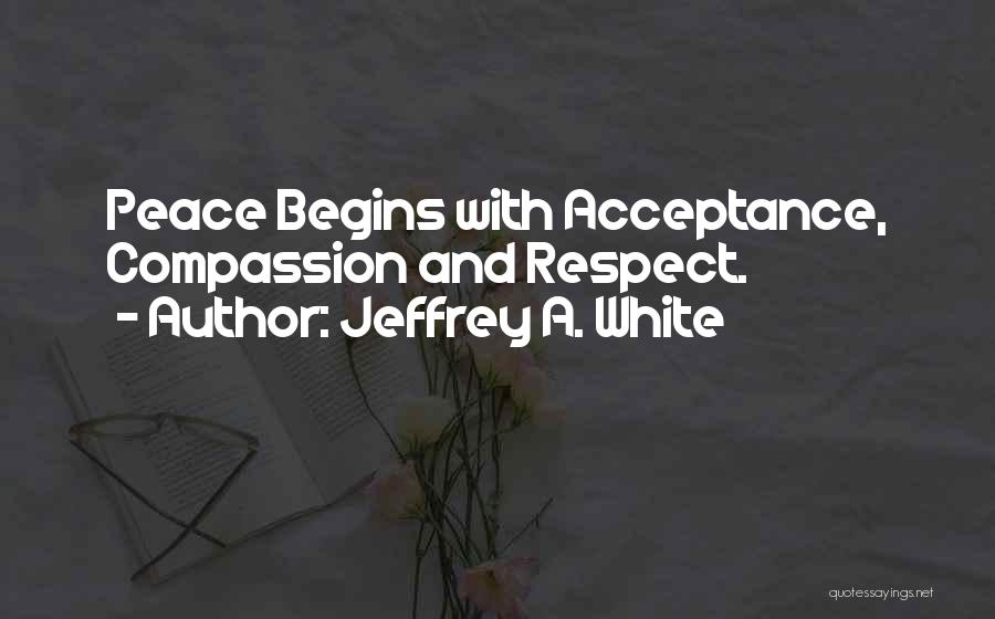 Jeffrey A. White Quotes: Peace Begins With Acceptance, Compassion And Respect.