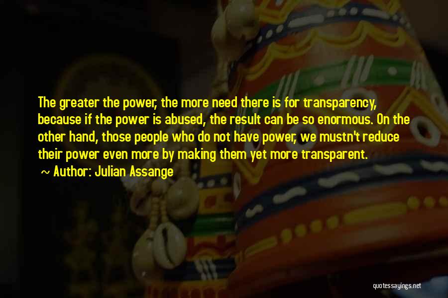 Julian Assange Quotes: The Greater The Power, The More Need There Is For Transparency, Because If The Power Is Abused, The Result Can