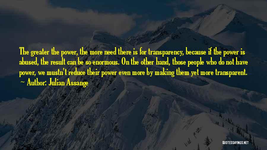 Julian Assange Quotes: The Greater The Power, The More Need There Is For Transparency, Because If The Power Is Abused, The Result Can