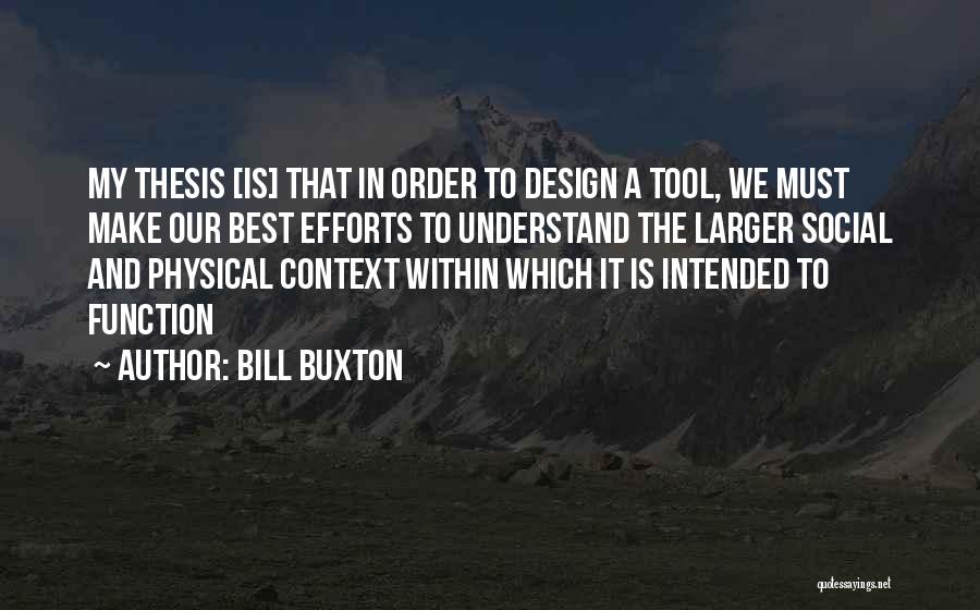 Bill Buxton Quotes: My Thesis [is] That In Order To Design A Tool, We Must Make Our Best Efforts To Understand The Larger