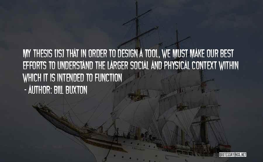 Bill Buxton Quotes: My Thesis [is] That In Order To Design A Tool, We Must Make Our Best Efforts To Understand The Larger