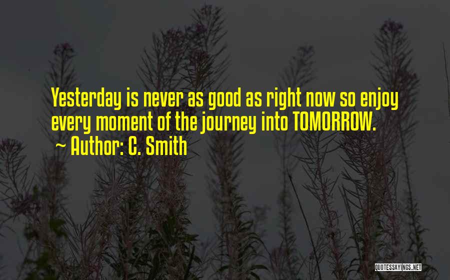 C. Smith Quotes: Yesterday Is Never As Good As Right Now So Enjoy Every Moment Of The Journey Into Tomorrow.