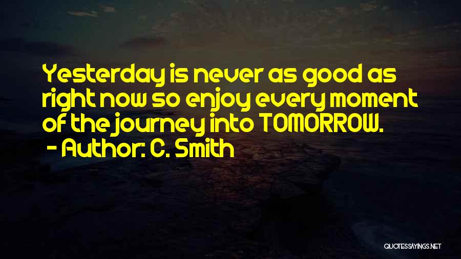 C. Smith Quotes: Yesterday Is Never As Good As Right Now So Enjoy Every Moment Of The Journey Into Tomorrow.