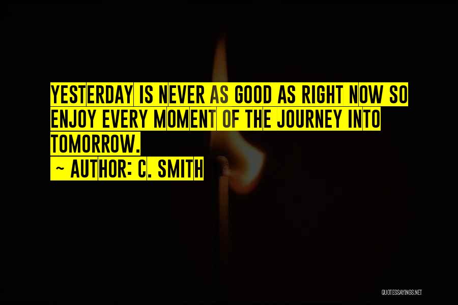 C. Smith Quotes: Yesterday Is Never As Good As Right Now So Enjoy Every Moment Of The Journey Into Tomorrow.