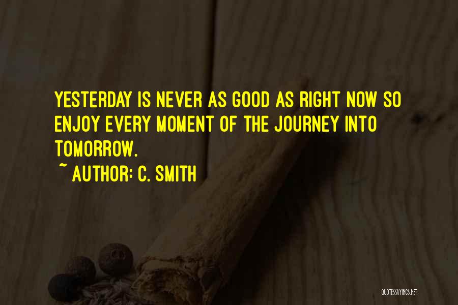 C. Smith Quotes: Yesterday Is Never As Good As Right Now So Enjoy Every Moment Of The Journey Into Tomorrow.