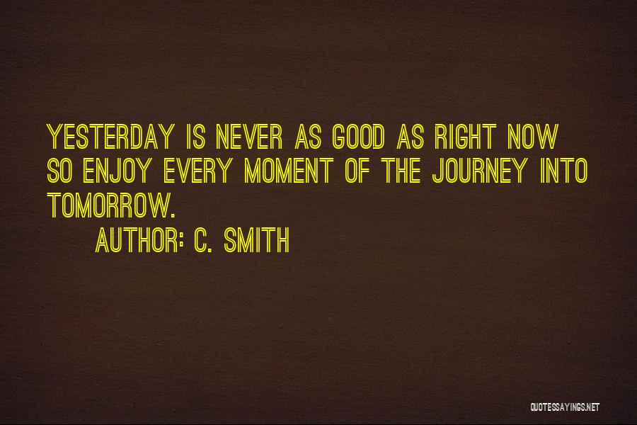 C. Smith Quotes: Yesterday Is Never As Good As Right Now So Enjoy Every Moment Of The Journey Into Tomorrow.