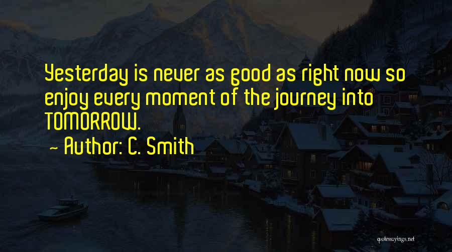 C. Smith Quotes: Yesterday Is Never As Good As Right Now So Enjoy Every Moment Of The Journey Into Tomorrow.