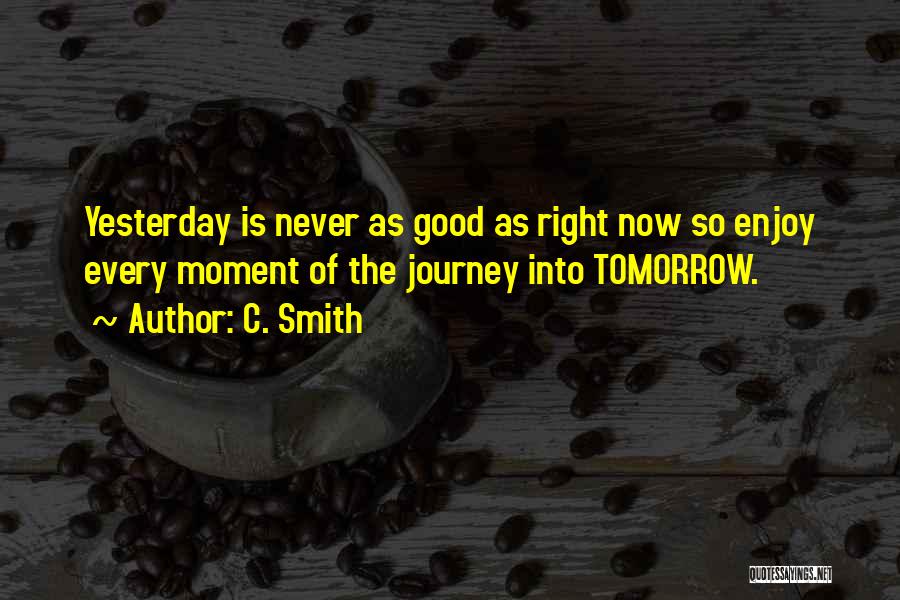 C. Smith Quotes: Yesterday Is Never As Good As Right Now So Enjoy Every Moment Of The Journey Into Tomorrow.