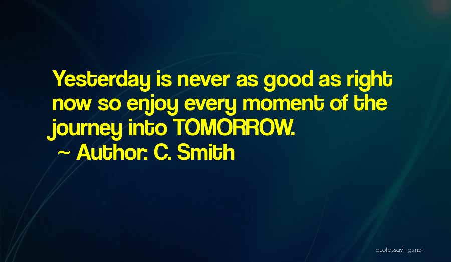 C. Smith Quotes: Yesterday Is Never As Good As Right Now So Enjoy Every Moment Of The Journey Into Tomorrow.