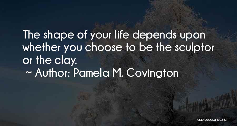 Pamela M. Covington Quotes: The Shape Of Your Life Depends Upon Whether You Choose To Be The Sculptor Or The Clay.