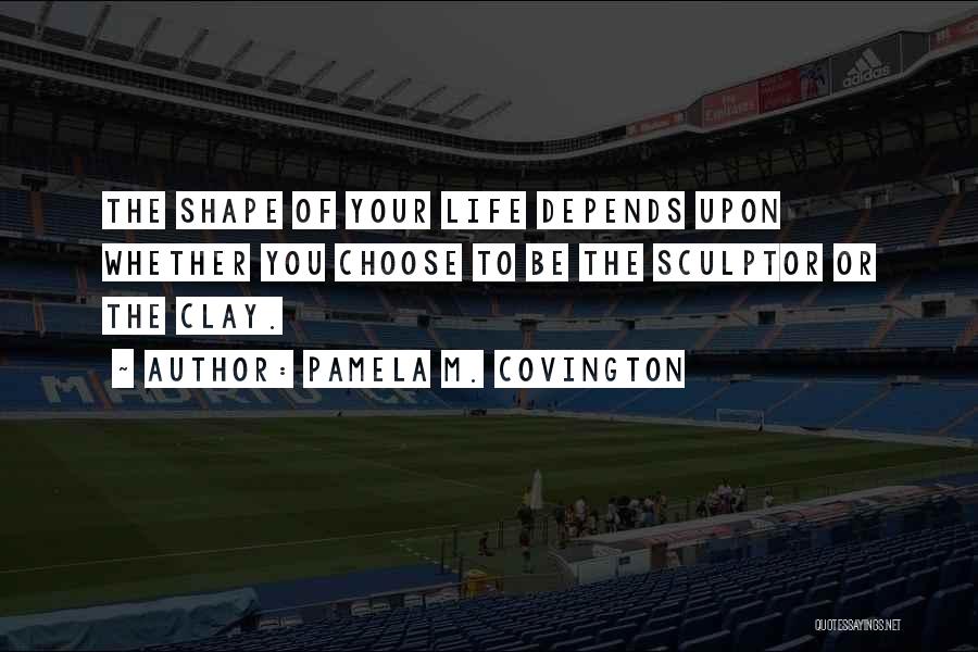Pamela M. Covington Quotes: The Shape Of Your Life Depends Upon Whether You Choose To Be The Sculptor Or The Clay.