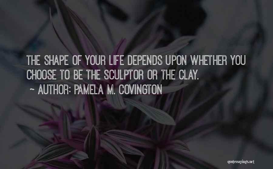 Pamela M. Covington Quotes: The Shape Of Your Life Depends Upon Whether You Choose To Be The Sculptor Or The Clay.