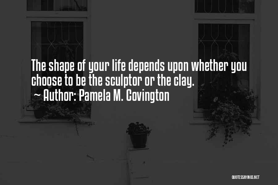 Pamela M. Covington Quotes: The Shape Of Your Life Depends Upon Whether You Choose To Be The Sculptor Or The Clay.
