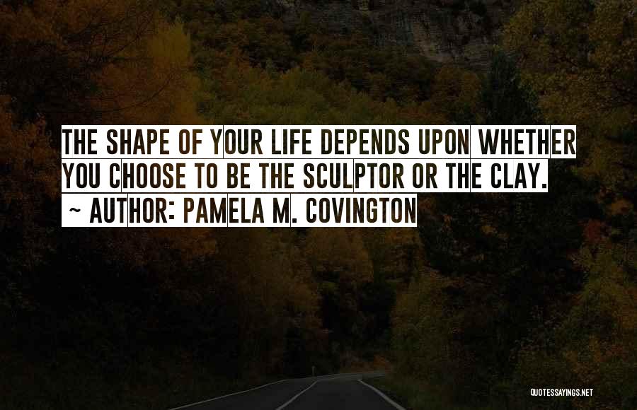 Pamela M. Covington Quotes: The Shape Of Your Life Depends Upon Whether You Choose To Be The Sculptor Or The Clay.