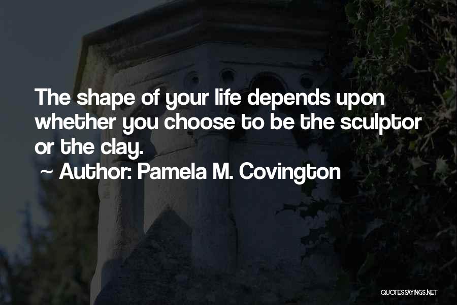 Pamela M. Covington Quotes: The Shape Of Your Life Depends Upon Whether You Choose To Be The Sculptor Or The Clay.