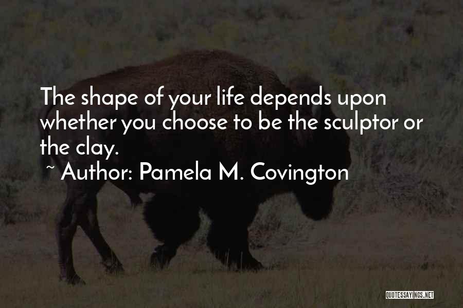 Pamela M. Covington Quotes: The Shape Of Your Life Depends Upon Whether You Choose To Be The Sculptor Or The Clay.