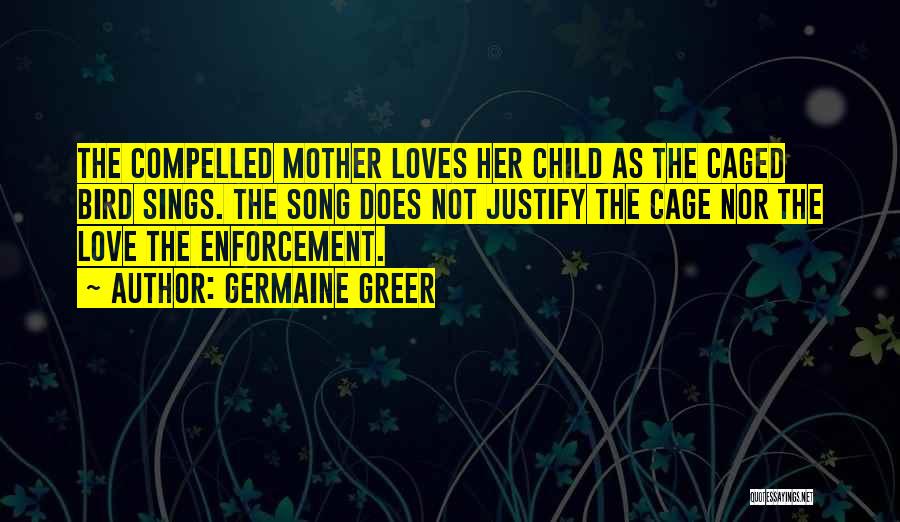 Germaine Greer Quotes: The Compelled Mother Loves Her Child As The Caged Bird Sings. The Song Does Not Justify The Cage Nor The