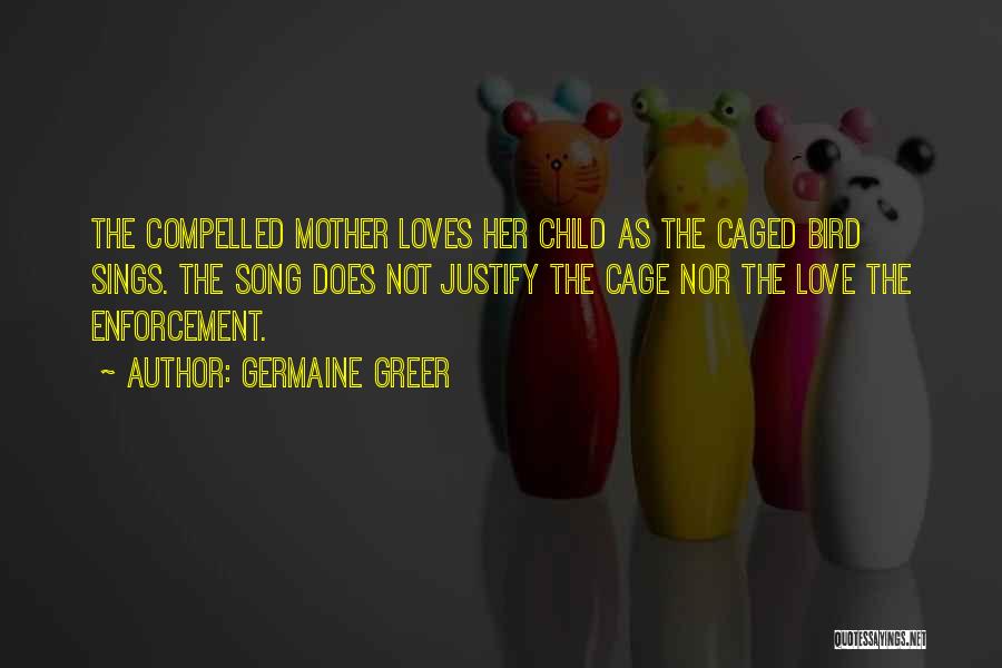 Germaine Greer Quotes: The Compelled Mother Loves Her Child As The Caged Bird Sings. The Song Does Not Justify The Cage Nor The