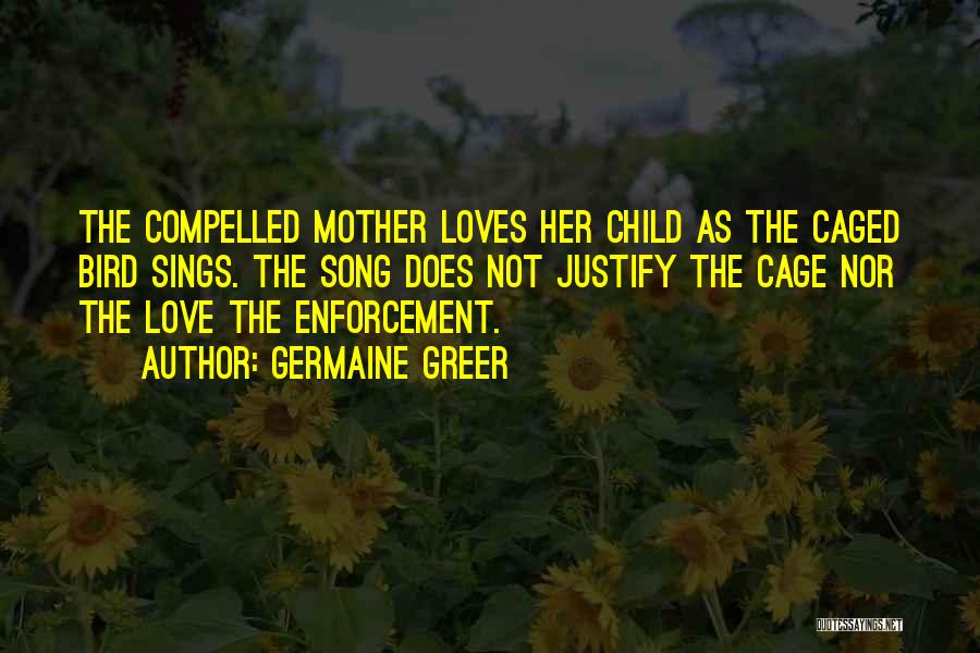 Germaine Greer Quotes: The Compelled Mother Loves Her Child As The Caged Bird Sings. The Song Does Not Justify The Cage Nor The