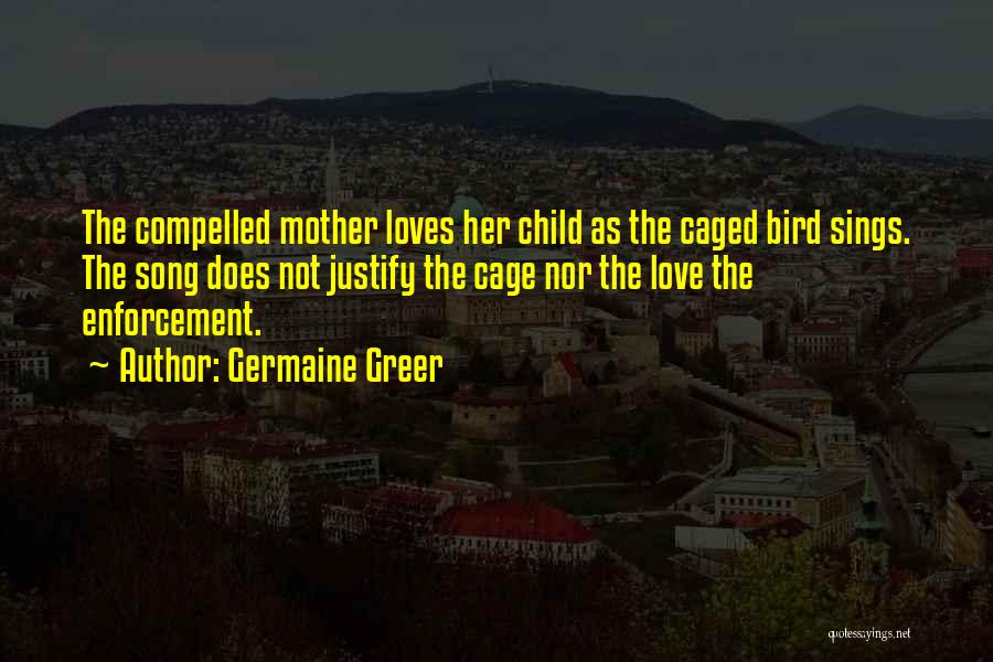 Germaine Greer Quotes: The Compelled Mother Loves Her Child As The Caged Bird Sings. The Song Does Not Justify The Cage Nor The