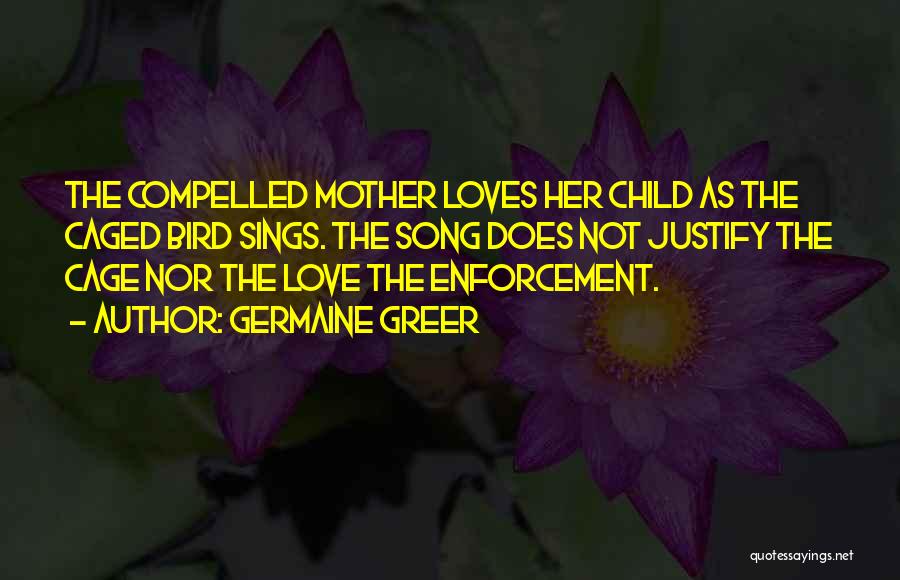 Germaine Greer Quotes: The Compelled Mother Loves Her Child As The Caged Bird Sings. The Song Does Not Justify The Cage Nor The