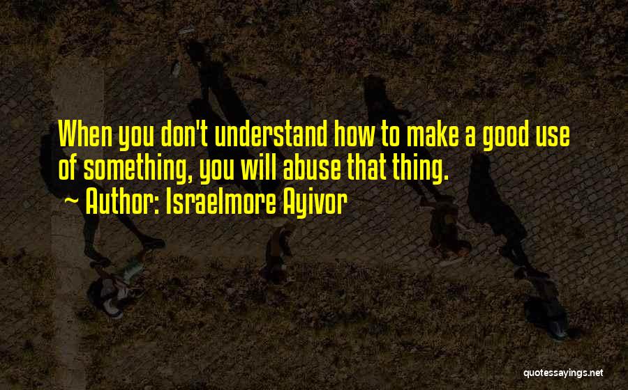 Israelmore Ayivor Quotes: When You Don't Understand How To Make A Good Use Of Something, You Will Abuse That Thing.