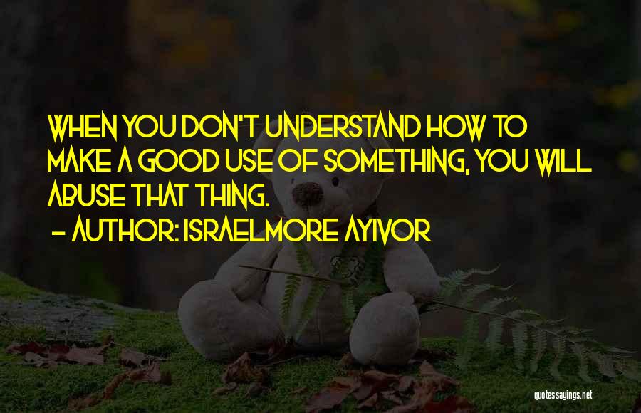 Israelmore Ayivor Quotes: When You Don't Understand How To Make A Good Use Of Something, You Will Abuse That Thing.