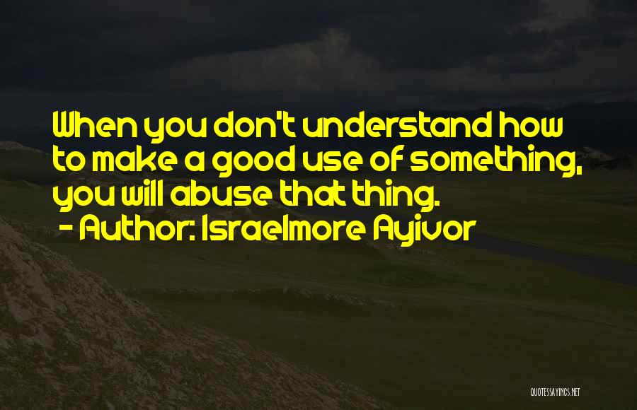 Israelmore Ayivor Quotes: When You Don't Understand How To Make A Good Use Of Something, You Will Abuse That Thing.