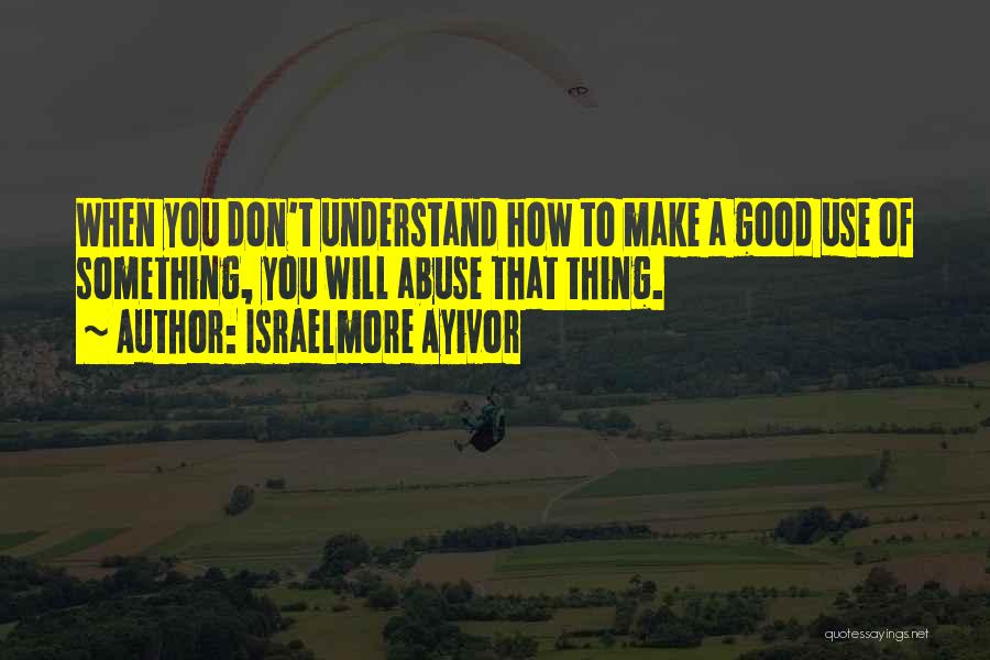 Israelmore Ayivor Quotes: When You Don't Understand How To Make A Good Use Of Something, You Will Abuse That Thing.