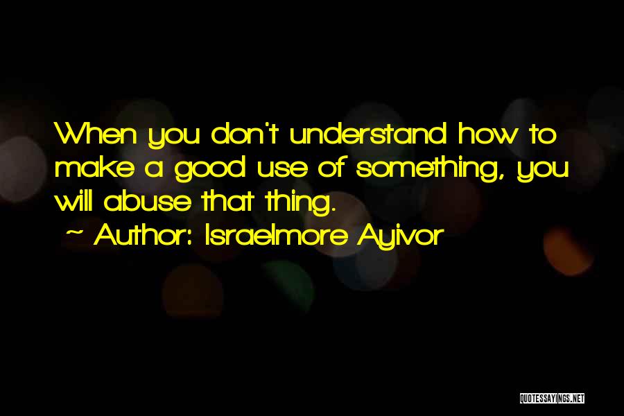 Israelmore Ayivor Quotes: When You Don't Understand How To Make A Good Use Of Something, You Will Abuse That Thing.