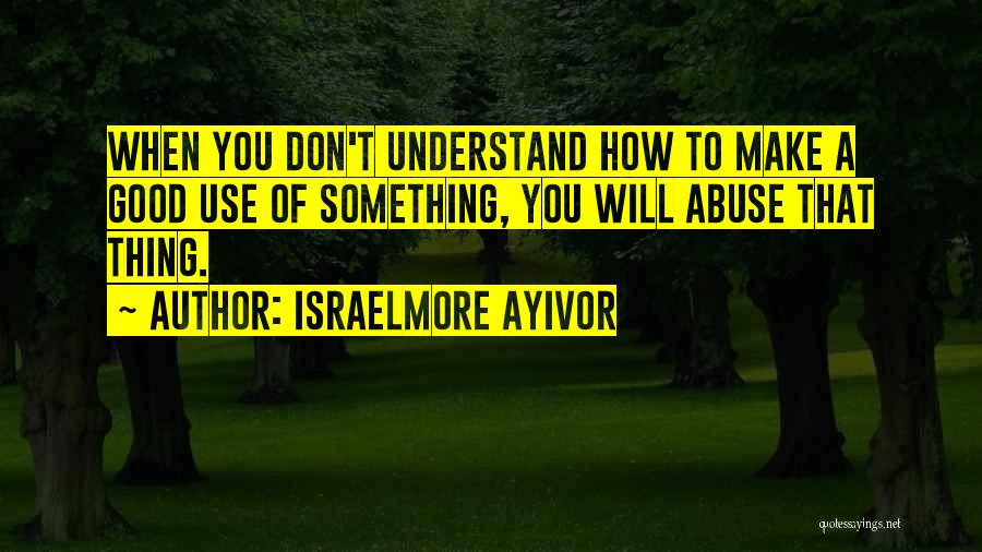 Israelmore Ayivor Quotes: When You Don't Understand How To Make A Good Use Of Something, You Will Abuse That Thing.