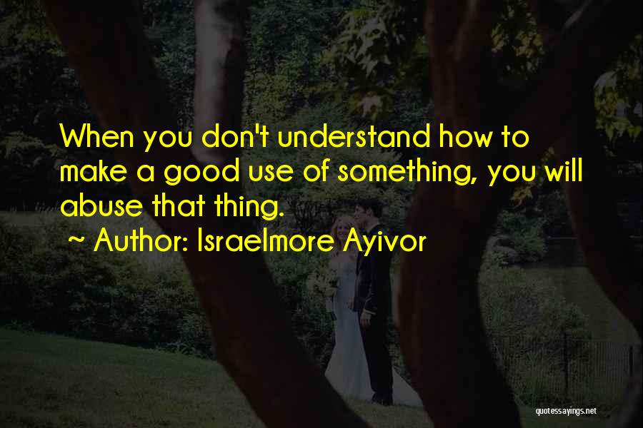 Israelmore Ayivor Quotes: When You Don't Understand How To Make A Good Use Of Something, You Will Abuse That Thing.