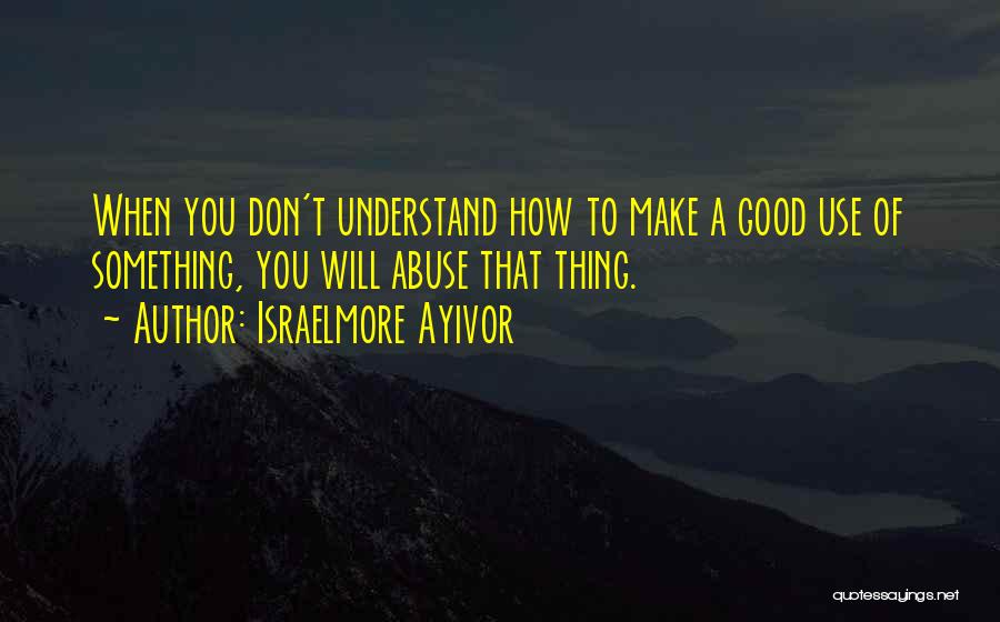 Israelmore Ayivor Quotes: When You Don't Understand How To Make A Good Use Of Something, You Will Abuse That Thing.