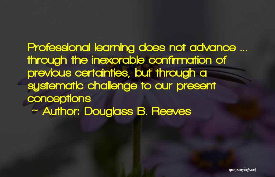 Douglass B. Reeves Quotes: Professional Learning Does Not Advance ... Through The Inexorable Confirmation Of Previous Certainties, But Through A Systematic Challenge To Our