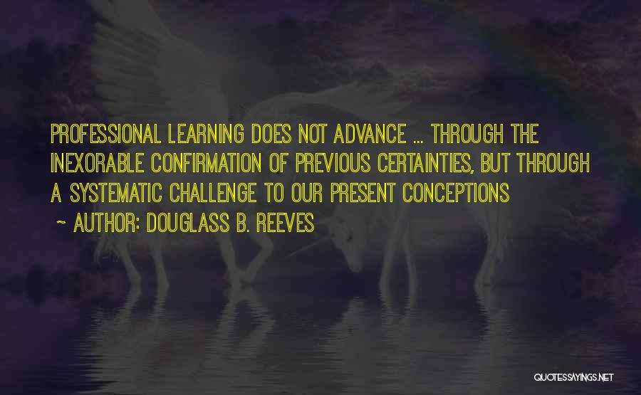 Douglass B. Reeves Quotes: Professional Learning Does Not Advance ... Through The Inexorable Confirmation Of Previous Certainties, But Through A Systematic Challenge To Our