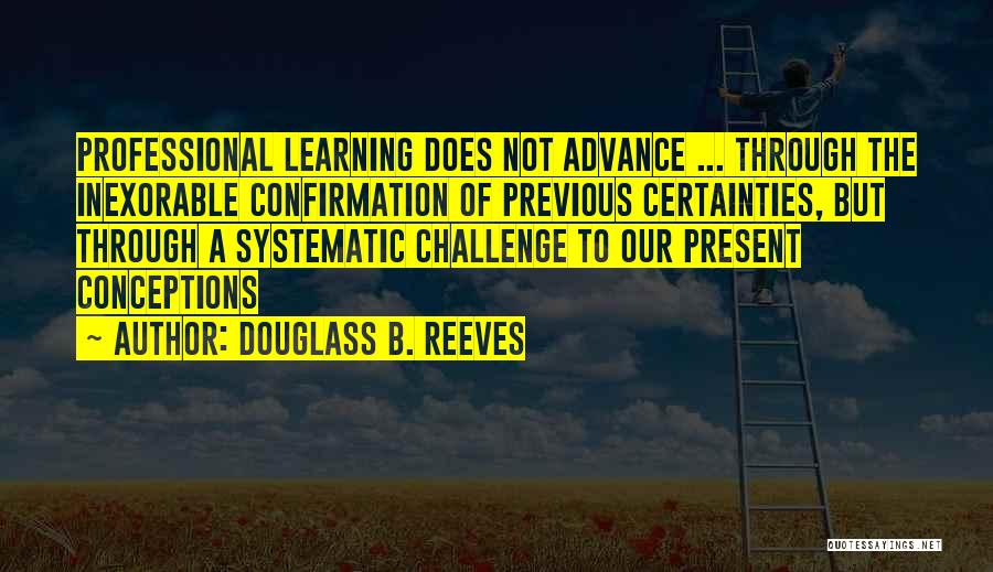 Douglass B. Reeves Quotes: Professional Learning Does Not Advance ... Through The Inexorable Confirmation Of Previous Certainties, But Through A Systematic Challenge To Our