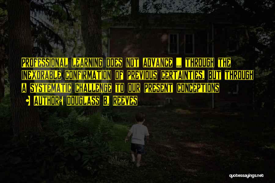 Douglass B. Reeves Quotes: Professional Learning Does Not Advance ... Through The Inexorable Confirmation Of Previous Certainties, But Through A Systematic Challenge To Our