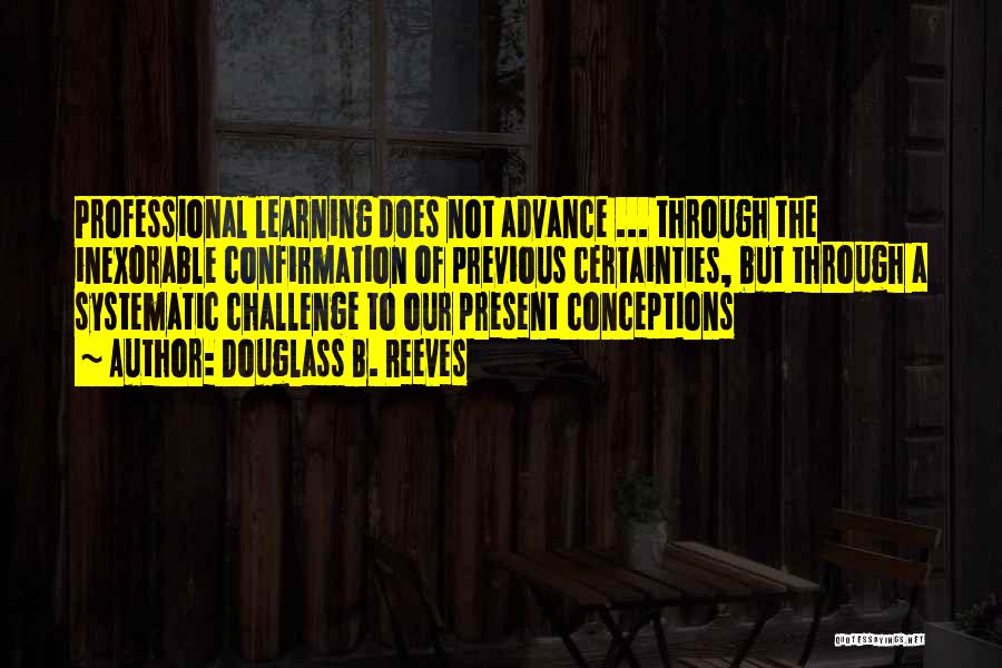 Douglass B. Reeves Quotes: Professional Learning Does Not Advance ... Through The Inexorable Confirmation Of Previous Certainties, But Through A Systematic Challenge To Our