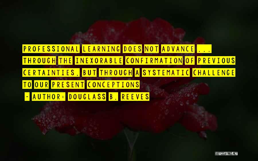 Douglass B. Reeves Quotes: Professional Learning Does Not Advance ... Through The Inexorable Confirmation Of Previous Certainties, But Through A Systematic Challenge To Our