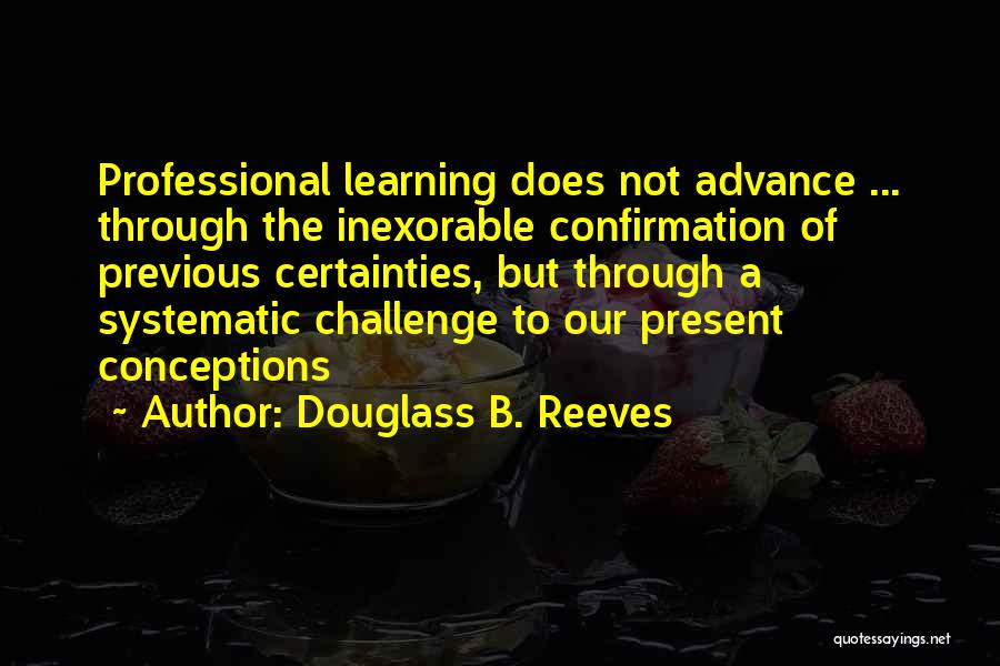 Douglass B. Reeves Quotes: Professional Learning Does Not Advance ... Through The Inexorable Confirmation Of Previous Certainties, But Through A Systematic Challenge To Our