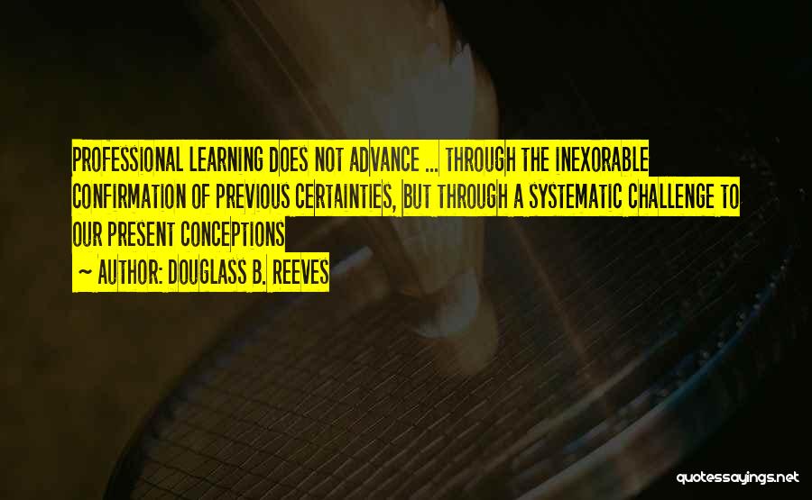 Douglass B. Reeves Quotes: Professional Learning Does Not Advance ... Through The Inexorable Confirmation Of Previous Certainties, But Through A Systematic Challenge To Our