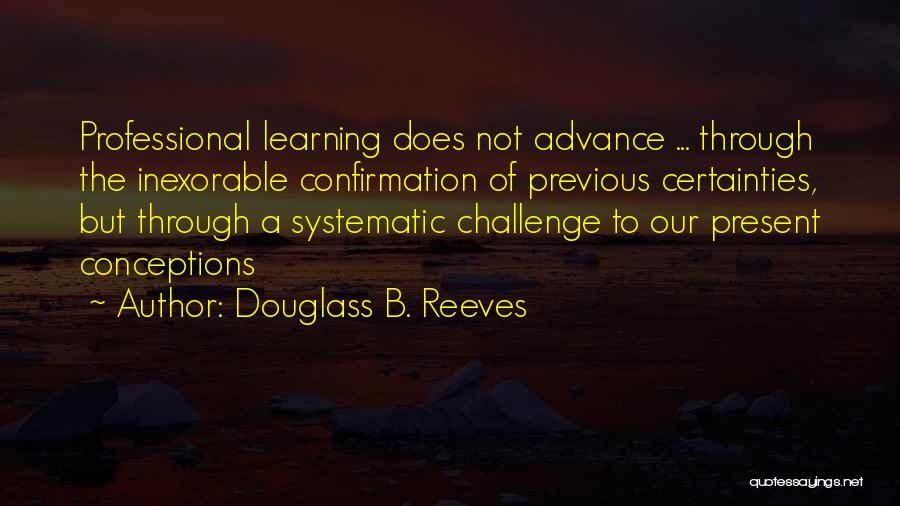 Douglass B. Reeves Quotes: Professional Learning Does Not Advance ... Through The Inexorable Confirmation Of Previous Certainties, But Through A Systematic Challenge To Our