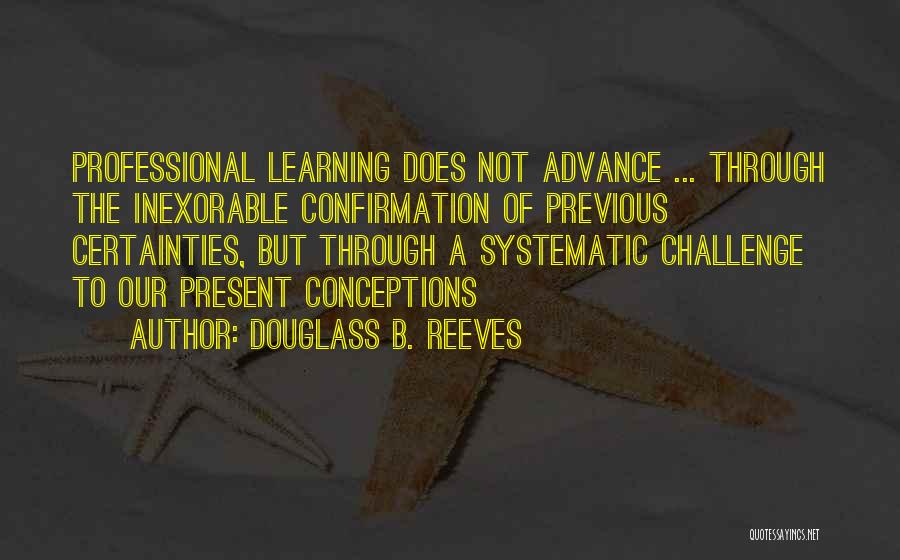 Douglass B. Reeves Quotes: Professional Learning Does Not Advance ... Through The Inexorable Confirmation Of Previous Certainties, But Through A Systematic Challenge To Our